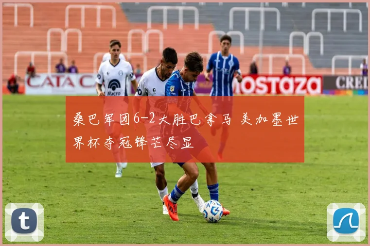 桑巴军团6-2大胜巴拿马 美加墨世界杯夺冠锋芒尽显