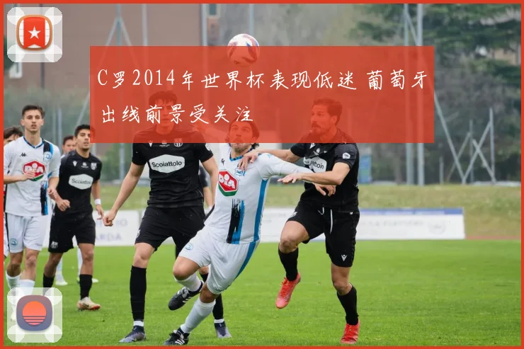 C罗2014年世界杯表现低迷 葡萄牙出线前景受关注