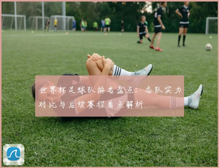 世界杯足球队排名盘点：各队实力对比与后续赛程看点解析