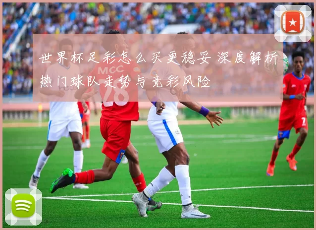 世界杯足彩怎么买更稳妥 深度解析热门球队走势与竞彩风险