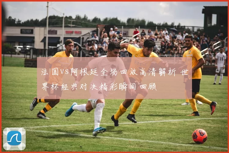 法国vs阿根廷全场回放高清解析 世界杯经典对决精彩瞬间回顾