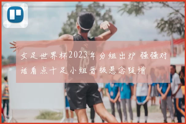女足世界杯2023年分组出炉 强强对话看点十足小组晋级悬念陡增