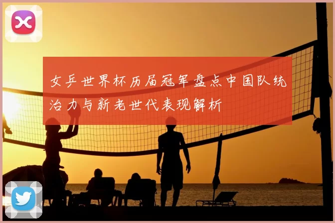 女乒世界杯历届冠军盘点中国队统治力与新老世代表现解析