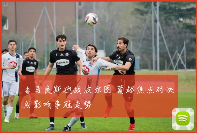 吉马良斯迎战波尔图 葡超焦点对决或影响争冠走势