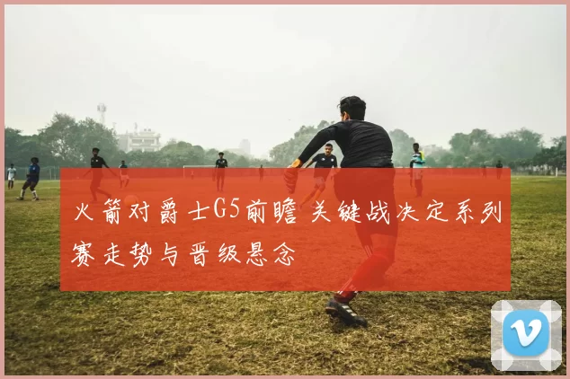 火箭对爵士G5前瞻 关键战决定系列赛走势与晋级悬念