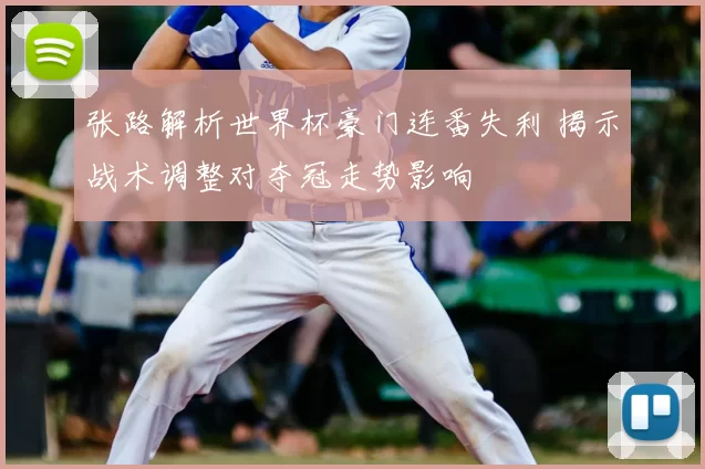 张路解析世界杯豪门连番失利 揭示战术调整对夺冠走势影响