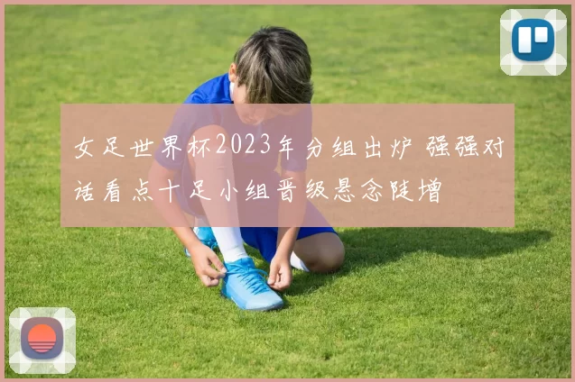 女足世界杯2023年分组出炉 强强对话看点十足小组晋级悬念陡增