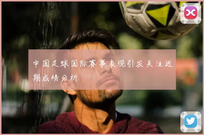中国足球国际赛事表现引发关注近期成绩分析