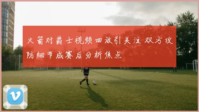火箭对爵士视频回放引关注 双方攻防细节成赛后分析焦点