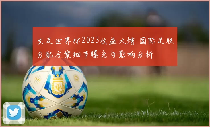 女足世界杯2023收益大增 国际足联分配方案细节曝光与影响分析