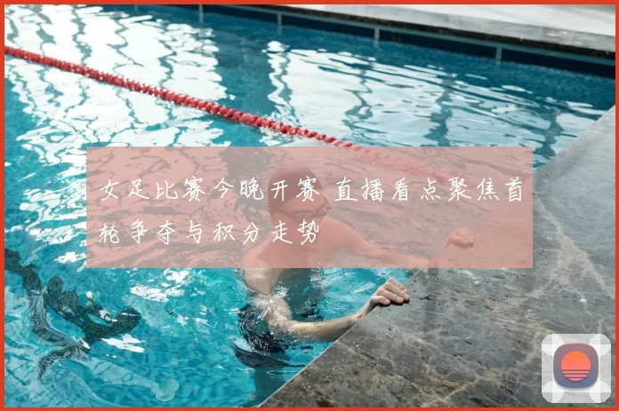 女足比赛今晚开赛 直播看点聚焦首轮争夺与积分走势