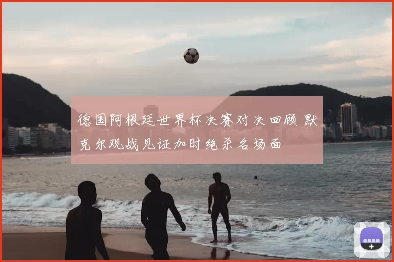 德国阿根廷世界杯决赛对决回顾 默克尔观战见证加时绝杀名场面