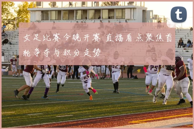 女足比赛今晚开赛 直播看点聚焦首轮争夺与积分走势