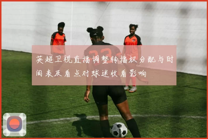 英超卫视直播调整转播权分配与时间表及看点对球迷收看影响