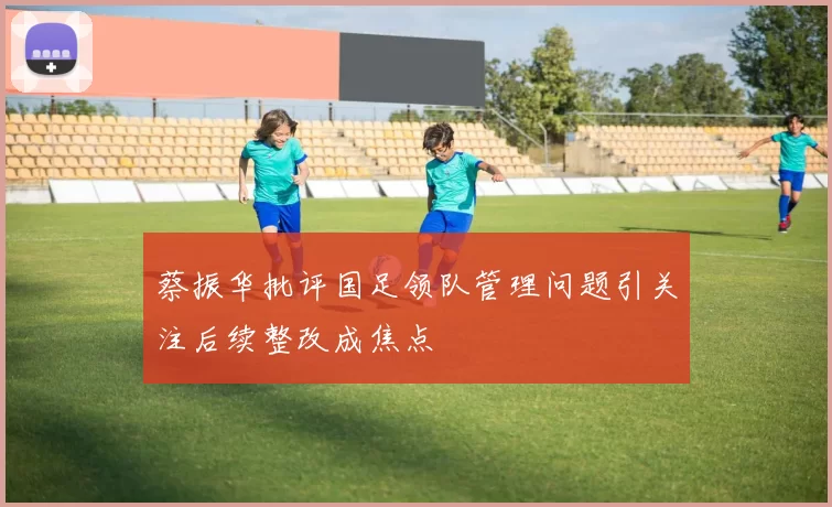 蔡振华批评国足领队管理问题引关注后续整改成焦点