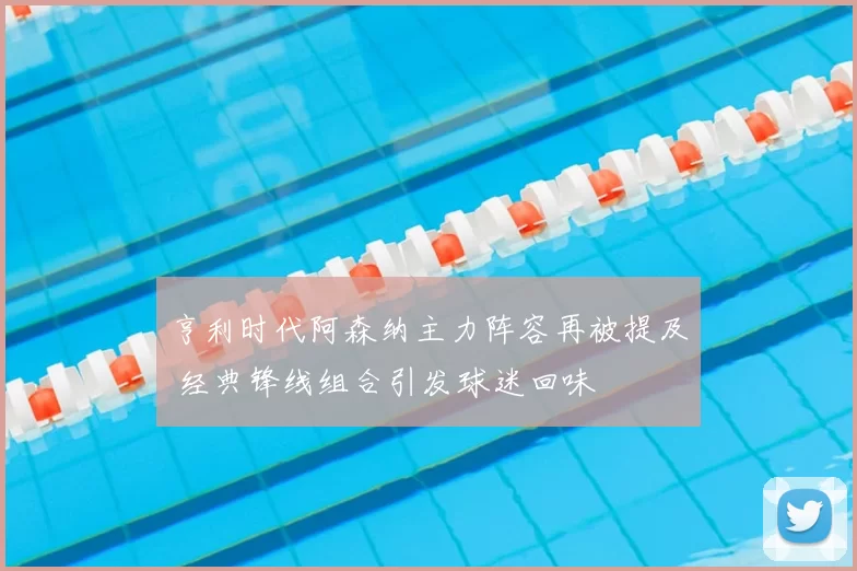亨利时代阿森纳主力阵容再被提及 经典锋线组合引发球迷回味