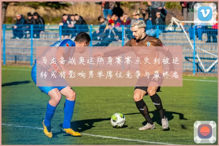 马龙备战奥运热身赛赛点失利被逆转或将影响男单席位竞争与最终名单调整