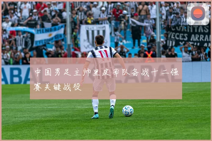 中国男足主帅里皮率队备战十二强赛关键战役