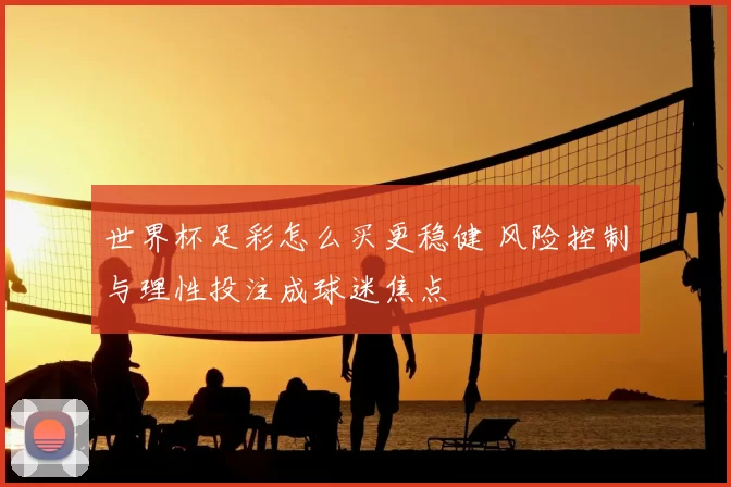 世界杯足彩怎么买更稳健 风险控制与理性投注成球迷焦点
