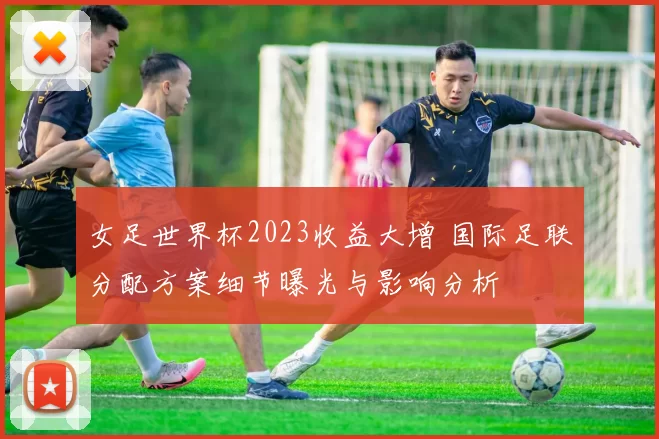女足世界杯2023收益大增 国际足联分配方案细节曝光与影响分析