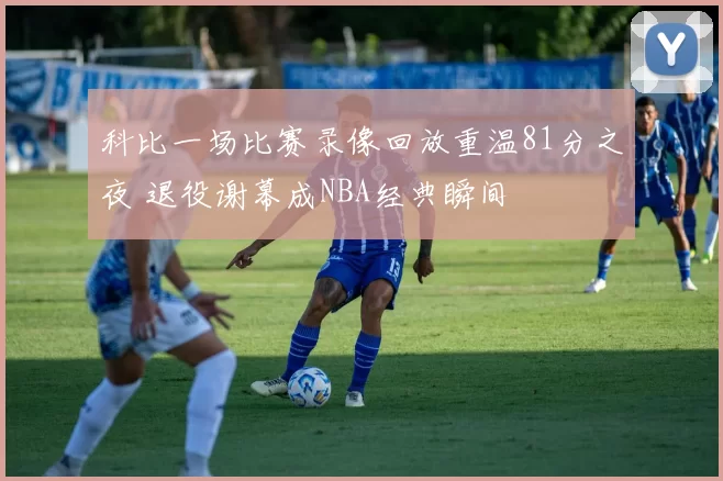 科比一场比赛录像回放重温81分之夜 退役谢幕成NBA经典瞬间