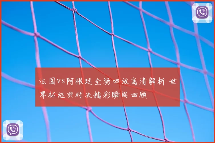 法国vs阿根廷全场回放高清解析 世界杯经典对决精彩瞬间回顾