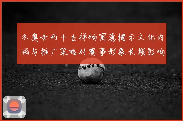 冬奥会两个吉祥物寓意揭示文化内涵与推广策略对赛事形象长期影响