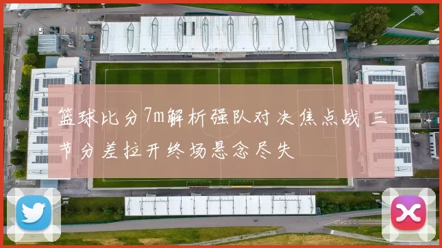 篮球比分7m解析强队对决焦点战 三节分差拉开终场悬念尽失