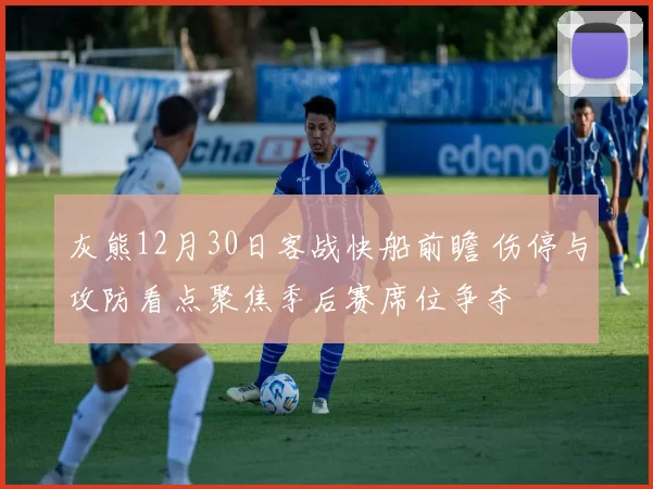 灰熊12月30日客战快船前瞻 伤停与攻防看点聚焦季后赛席位争夺
