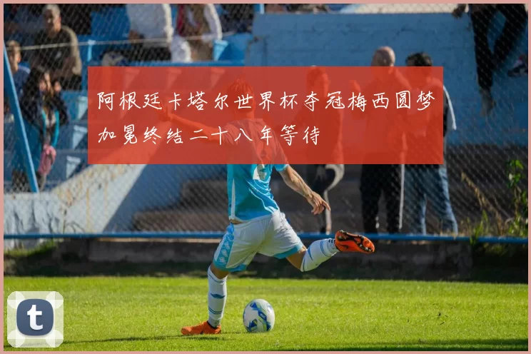 阿根廷卡塔尔世界杯夺冠梅西圆梦加冕终结二十八年等待