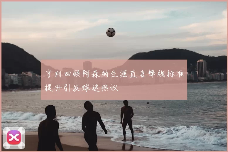 亨利回顾阿森纳生涯直言锋线标准提升引发球迷热议