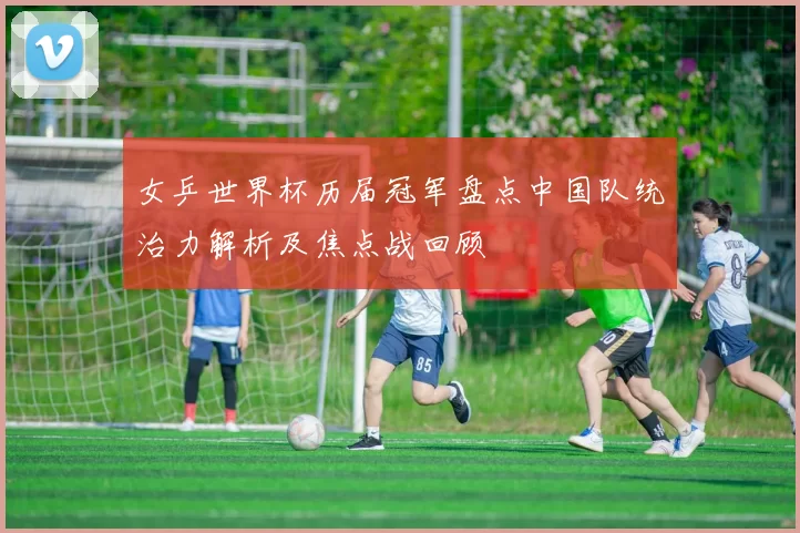 女乒世界杯历届冠军盘点中国队统治力解析及焦点战回顾