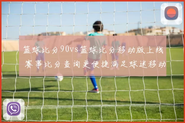 篮球比分90vs篮球比分移动版上线 赛事比分查询更便捷满足球迷移动端需求