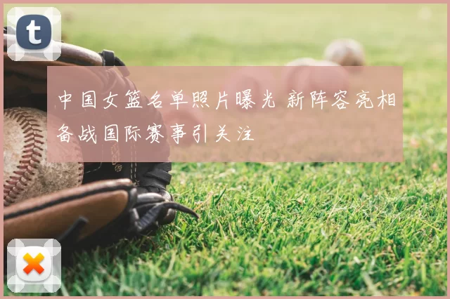 中国女篮名单照片曝光 新阵容亮相备战国际赛事引关注