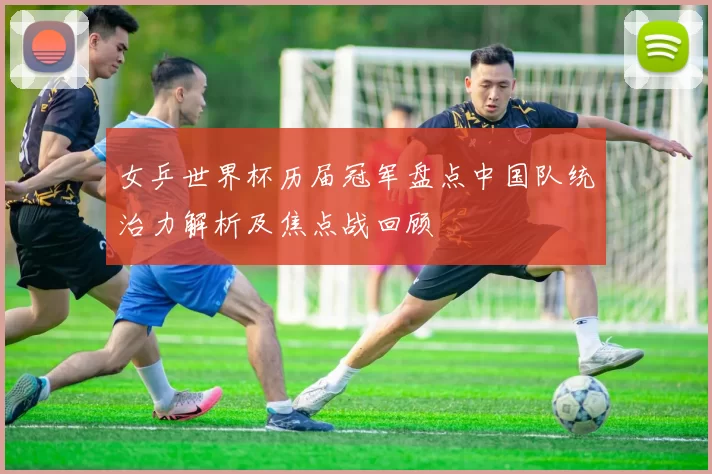 女乒世界杯历届冠军盘点中国队统治力解析及焦点战回顾