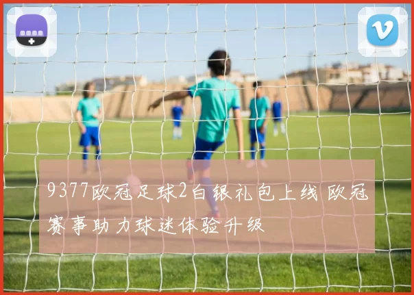 9377欧冠足球2白银礼包上线 欧冠赛事助力球迷体验升级