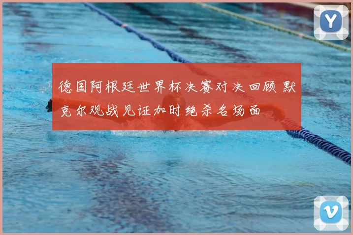 德国阿根廷世界杯决赛对决回顾 默克尔观战见证加时绝杀名场面