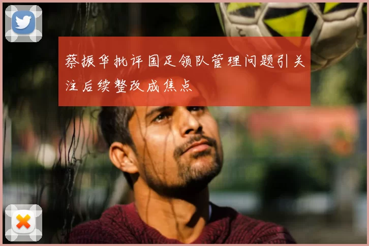 蔡振华批评国足领队管理问题引关注后续整改成焦点
