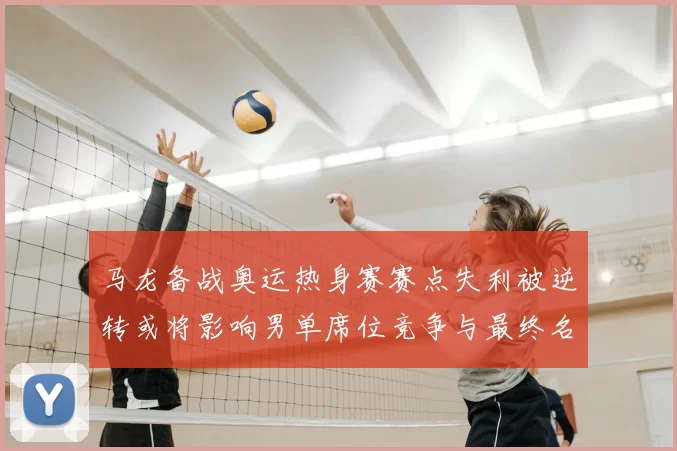 马龙备战奥运热身赛赛点失利被逆转或将影响男单席位竞争与最终名单调整