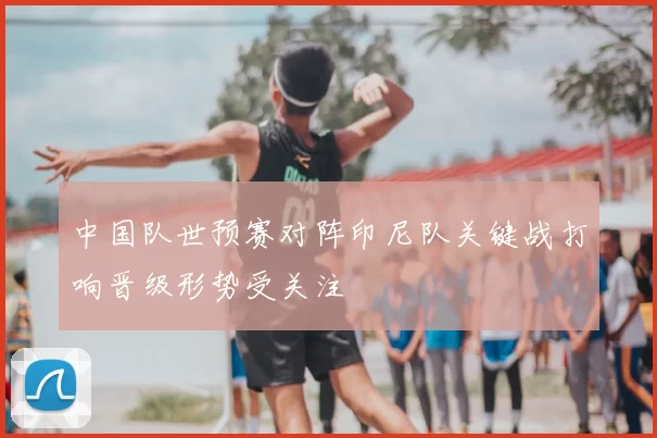 中国队世预赛对阵印尼队关键战打响晋级形势受关注