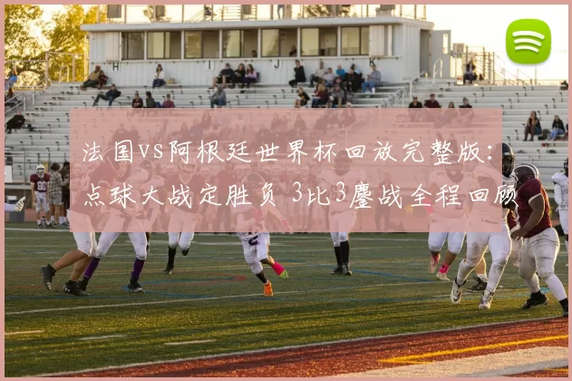 法国vs阿根廷世界杯回放完整版：点球大战定胜负 3比3鏖战全程回顾