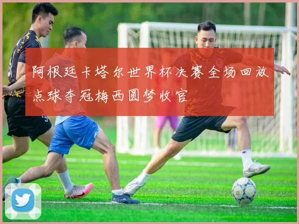 阿根廷卡塔尔世界杯决赛全场回放点球夺冠梅西圆梦收官