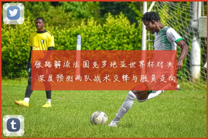 张路解读法国克罗地亚世界杯对决 深度预测两队战术交锋与胜负走向